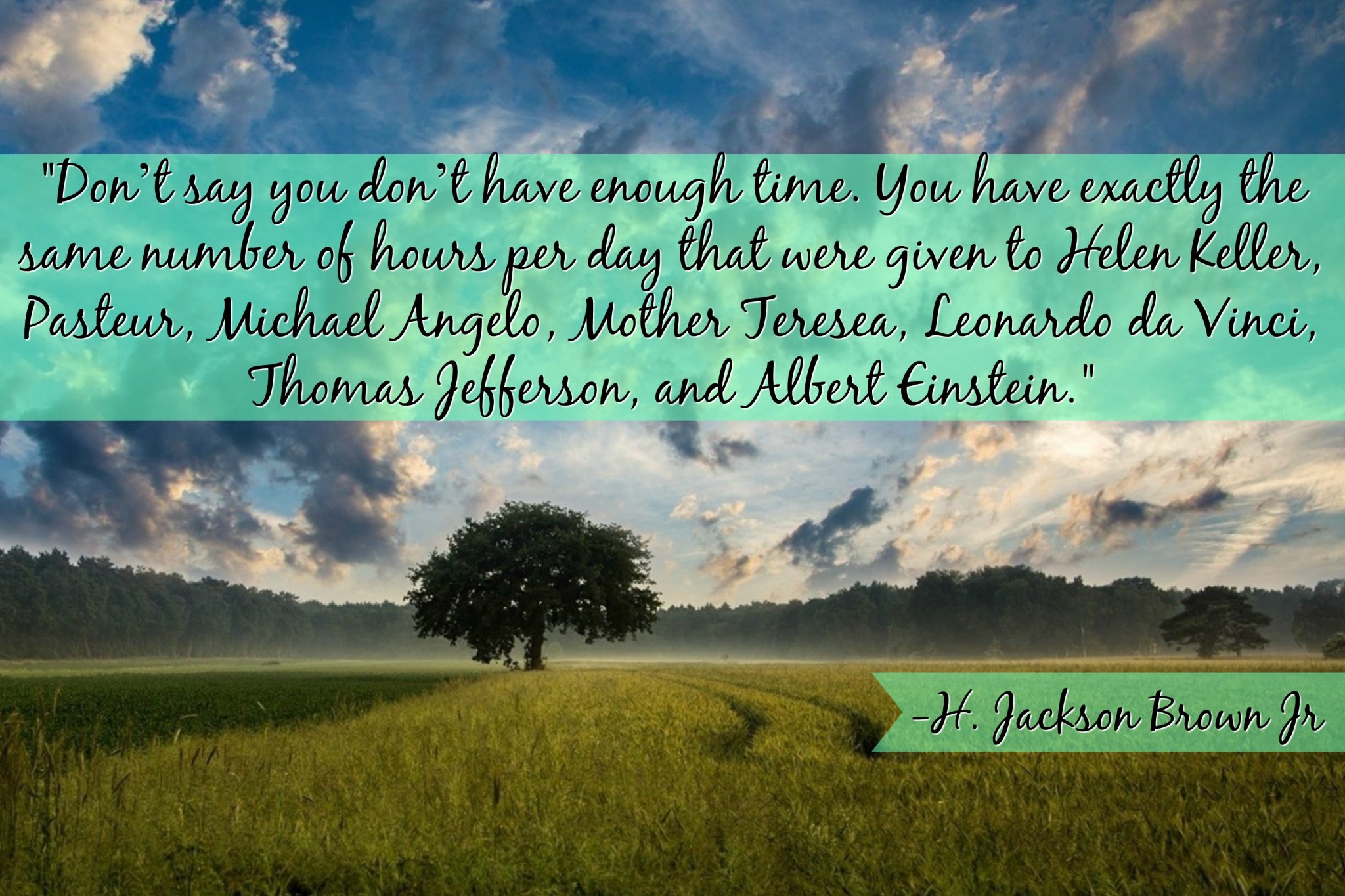 "Don’t say you don’t have enough time. You have exactly the same number of hours per day that were given to Helen Keller, Pasteur, Michael Angelo, Mother Teresea, Leonardo da Vinci, Thomas Jefferson, and Albert Einstein."- H. Jackson Brown Jr